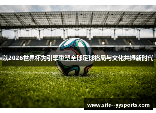 以2026世界杯为引擎重塑全球足球格局与文化共振新时代