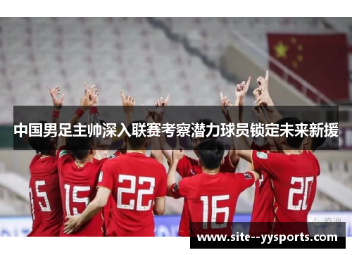 中国男足主帅深入联赛考察潜力球员锁定未来新援