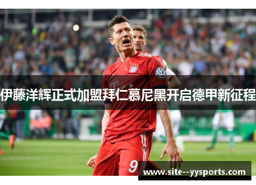 伊藤洋辉正式加盟拜仁慕尼黑开启德甲新征程